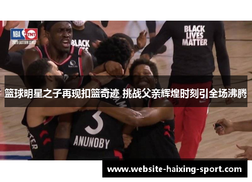 篮球明星之子再现扣篮奇迹 挑战父亲辉煌时刻引全场沸腾