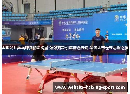 中国公开乒乓球赛精彩纷呈 强强对决引爆球迷热情 聚焦未来世界冠军之争